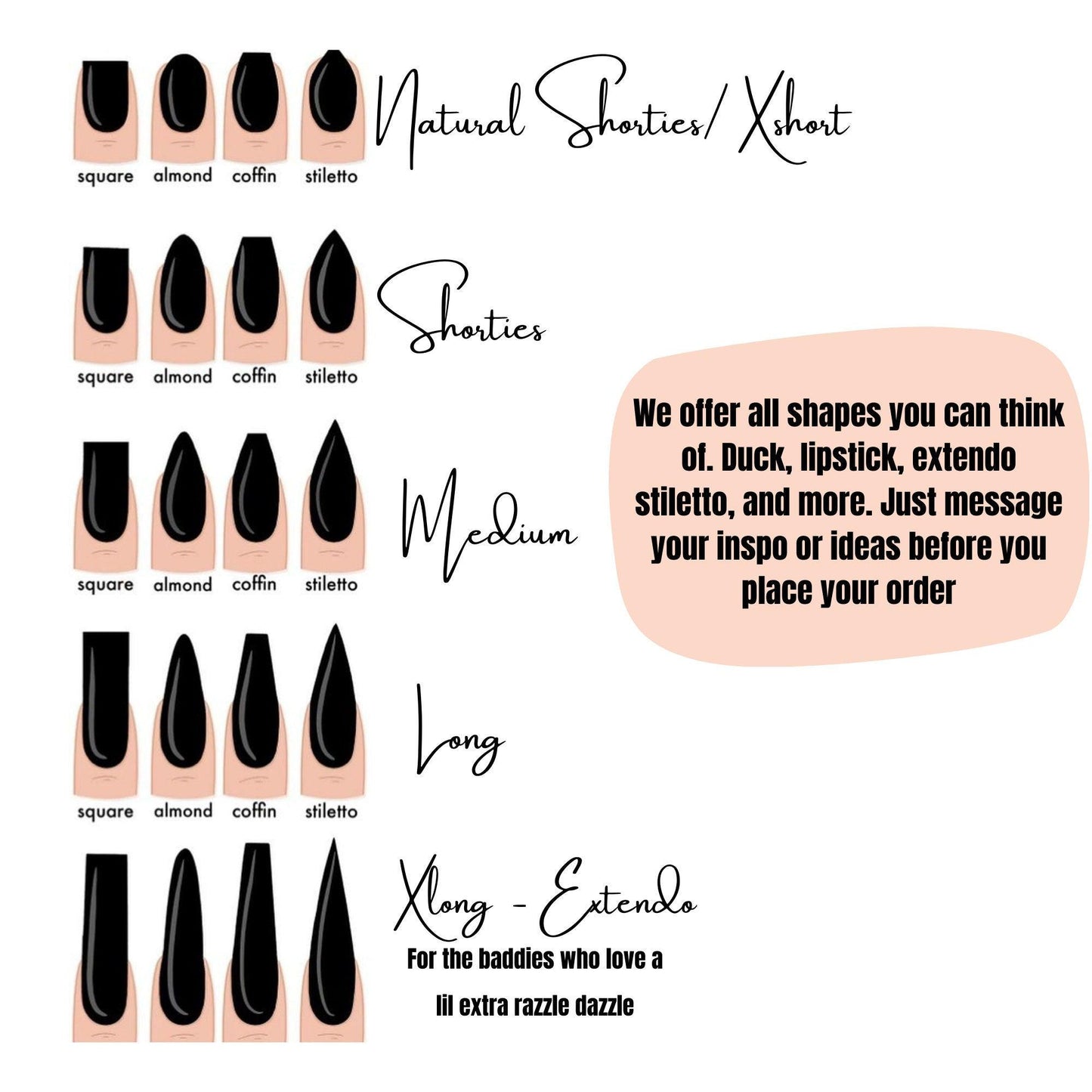 The nail lengths and sizes that I offer. Duck Nails, Lipstick, Stiletto, coffin, and etc. Rang from lengths Natural short - Extendo